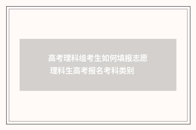 高考理科组考生如何填报志愿 理科生高考报名考科类别