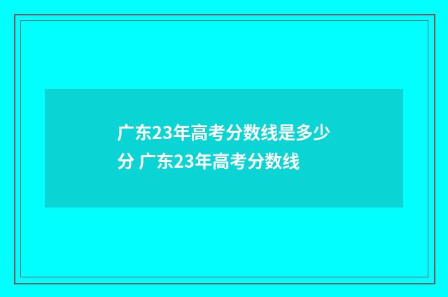 广东23年高考分数线是多少分 广东23年高考分数线