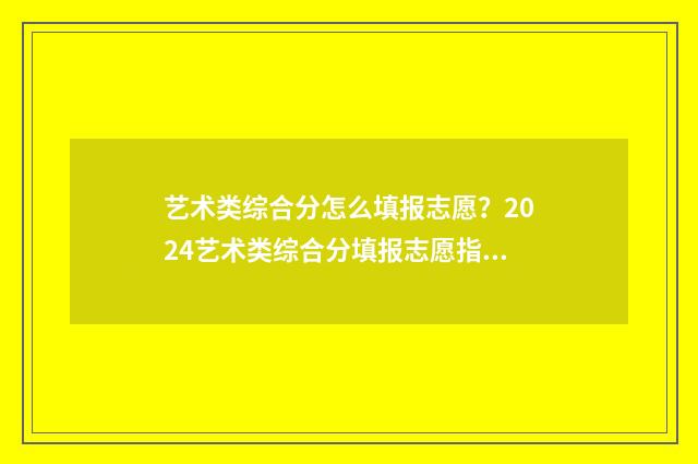 艺术类综合分怎么填报志愿？2024艺术类综合分填报志愿指南 艺术类综合分怎么算四川