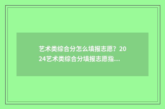 艺术类综合分怎么填报志愿？2024艺术类综合分填报志愿指南 艺术类综合分怎么算四川