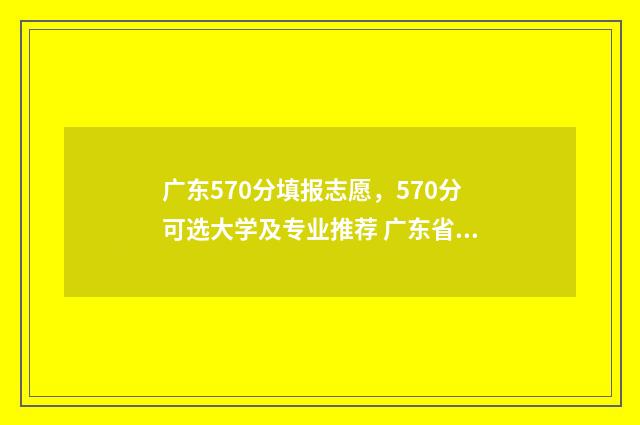 广东570分填报志愿，570分可选大学及专业推荐 广东省2021年570分能上什么大学