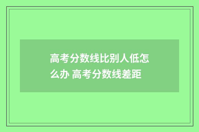 高考分数线比别人低怎么办 高考分数线差距