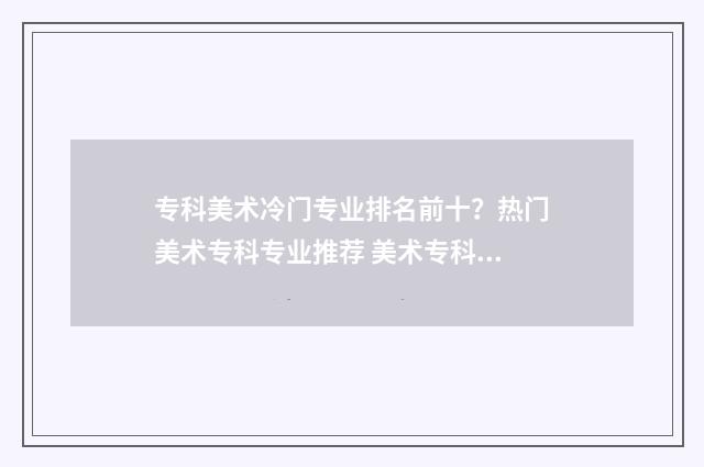 专科美术冷门专业排名前十？热门美术专科专业推荐 美术专科选什么专业比较好