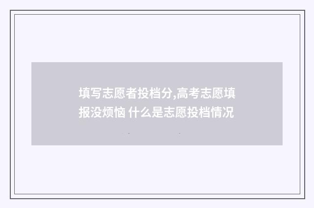 填写志愿者投档分,高考志愿填报没烦恼 什么是志愿投档情况