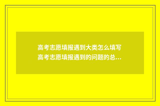 高考志愿填报遇到大类怎么填写 高考志愿填报遇到的问题的总结