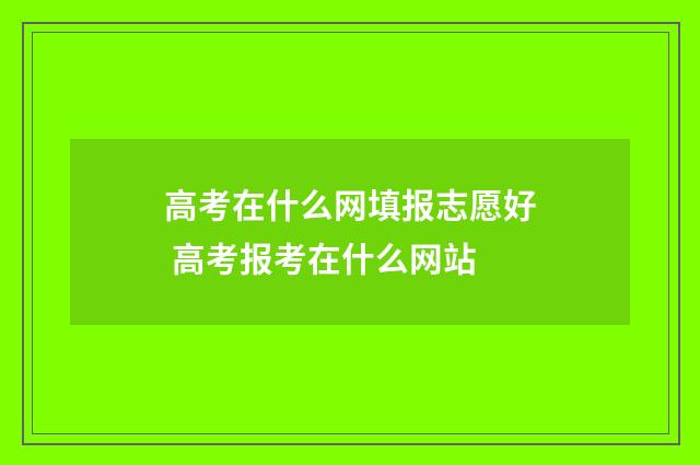 高考在什么网填报志愿好 高考报考在什么网站