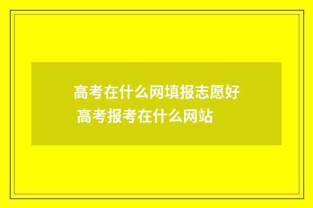高考在什么网填报志愿好 高考报考在什么网站