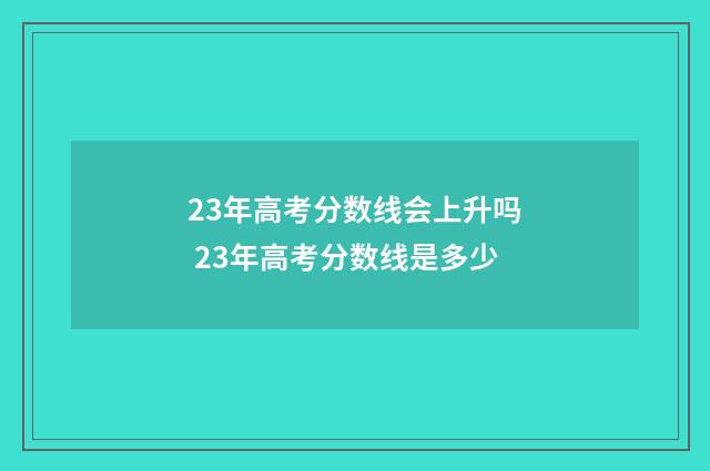 23年高考分数线会上升吗 23年高考分数线是多少