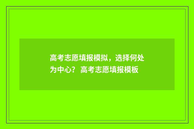高考志愿填报模拟，选择何处为中心？ 高考志愿填报模板