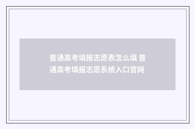 普通高考填报志愿表怎么填 普通高考填报志愿系统入口官网