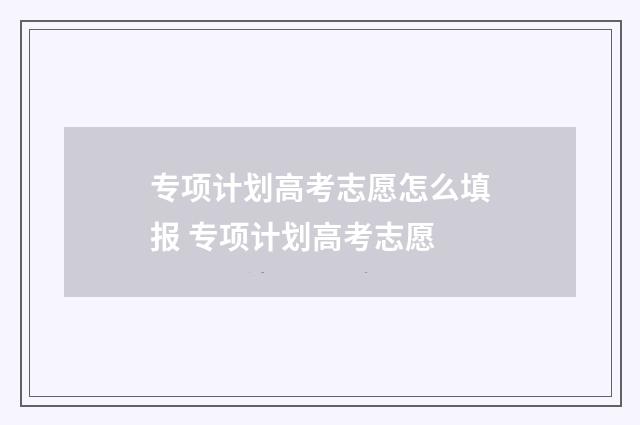 专项计划高考志愿怎么填报 专项计划高考志愿