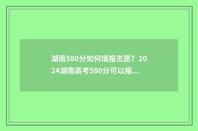 湖南580分如何填报志愿？2024湖南高考580分可以报哪些大学 湖南考580分能上什么大学是985还是211
