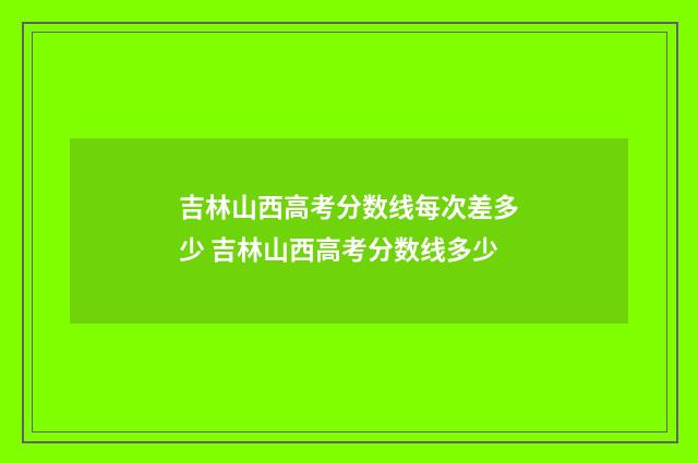 吉林山西高考分数线每次差多少 吉林山西高考分数线多少