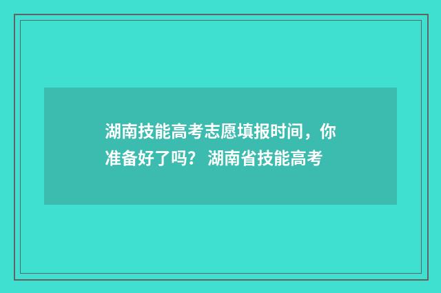 湖南技能高考志愿填报时间，你准备好了吗？ 湖南省技能高考