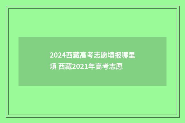 2024西藏高考志愿填报哪里填 西藏2021年高考志愿