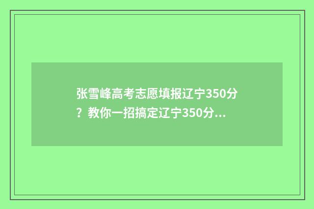 张雪峰高考志愿填报辽宁350分？教你一招搞定辽宁350分高考志愿填报难题！ 张雪峰高考志愿填报收费