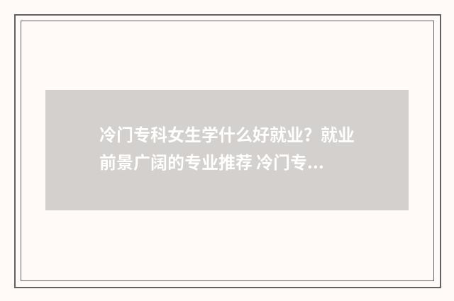 冷门专科女生学什么好就业？就业前景广阔的专业推荐 冷门专科女生学什么