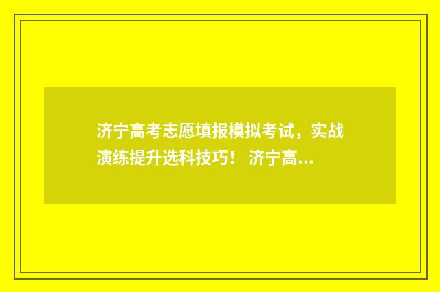 济宁高考志愿填报模拟考试，实战演练提升选科技巧！ 济宁高考志愿填报咨询