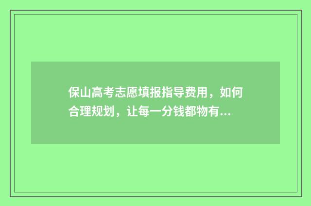 保山高考志愿填报指导费用，如何合理规划，让每一分钱都物有所值？ 2020年保山高考