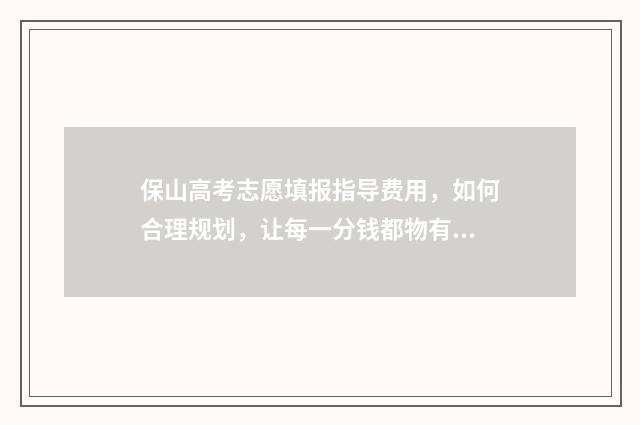 保山高考志愿填报指导费用，如何合理规划，让每一分钱都物有所值？ 2020年保山高考