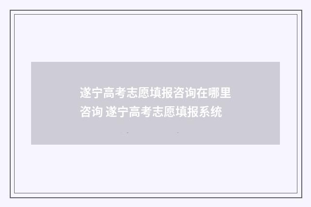 遂宁高考志愿填报咨询在哪里咨询 遂宁高考志愿填报系统