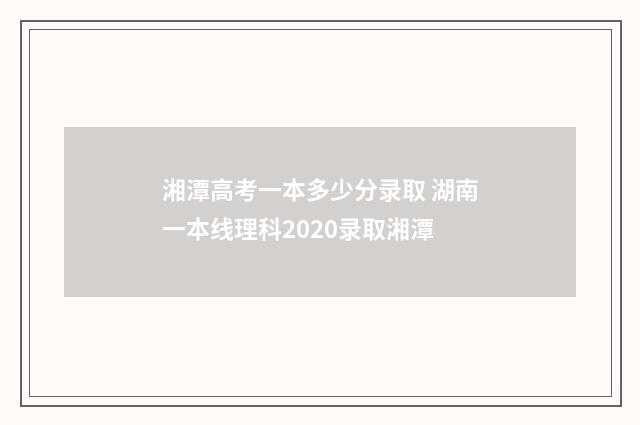 湘潭高考一本多少分录取 湖南一本线理科2020录取湘潭