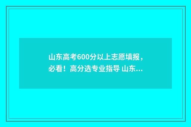 山东高考600分以上志愿填报，必看！高分选专业指导 山东高考600分以上人数2024
