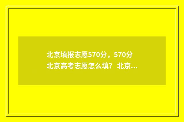 北京填报志愿570分，570分北京高考志愿怎么填？ 北京填报志愿时间和截止时间