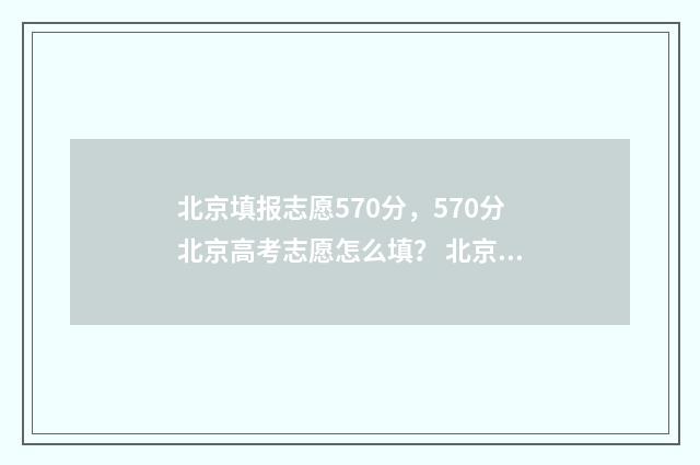 北京填报志愿570分，570分北京高考志愿怎么填？ 北京填报志愿时间和截止时间