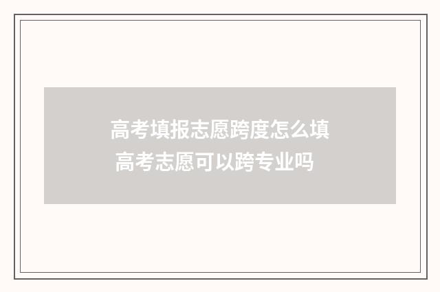 高考填报志愿跨度怎么填 高考志愿可以跨专业吗