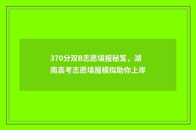370分双B志愿填报秘笈，湖南高考志愿填报模拟助你上岸