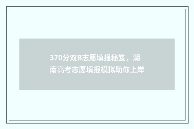 370分双B志愿填报秘笈，湖南高考志愿填报模拟助你上岸