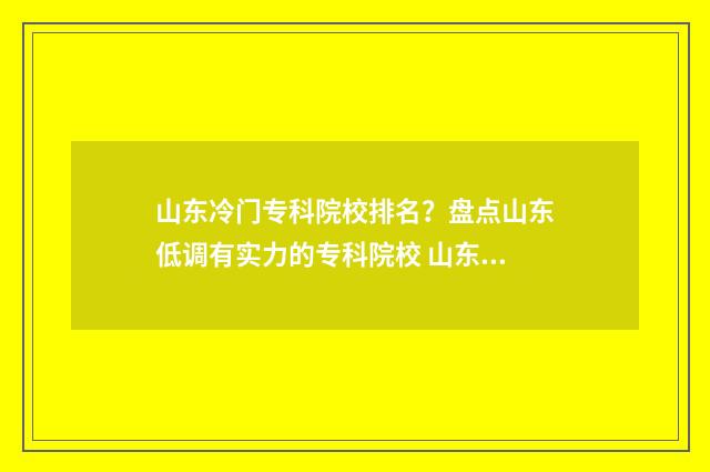 山东冷门专科院校排名？盘点山东低调有实力的专科院校 山东冷门专科院校排行榜