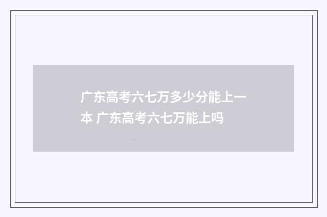 广东高考六七万多少分能上一本 广东高考六七万能上吗