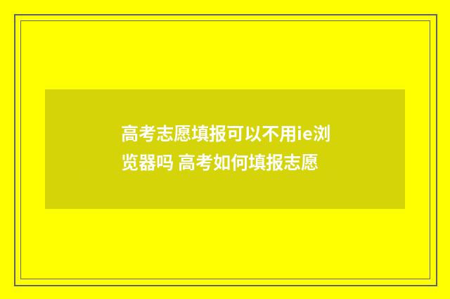 高考志愿填报可以不用ie浏览器吗 高考如何填报志愿