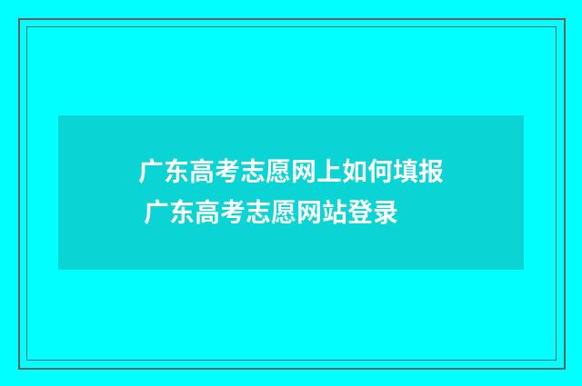 广东高考志愿网上如何填报 广东高考志愿网站登录