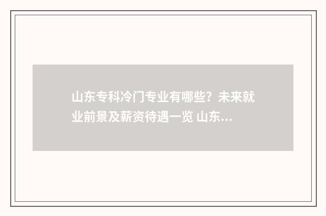 山东专科冷门专业有哪些？未来就业前景及薪资待遇一览 山东专科好的专业