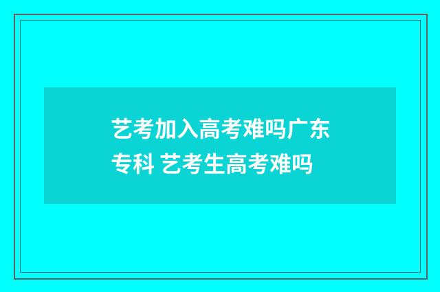 艺考加入高考难吗广东专科 艺考生高考难吗
