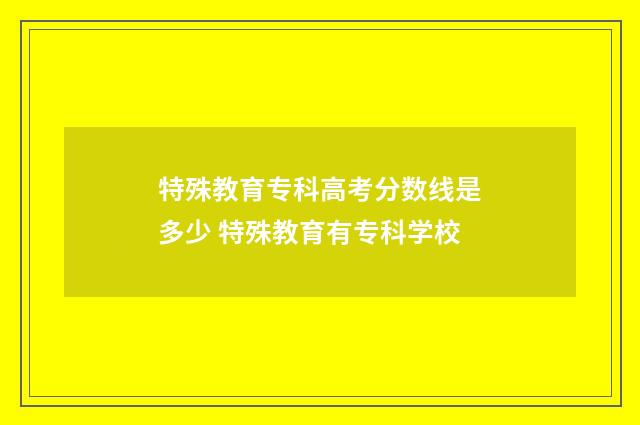 特殊教育专科高考分数线是多少 特殊教育有专科学校