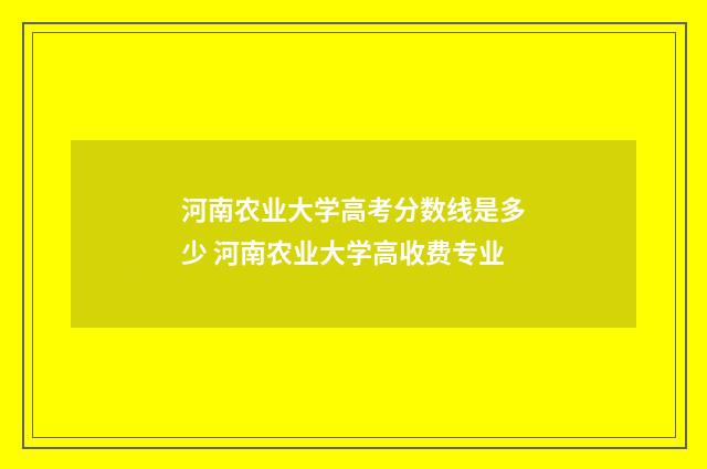 河南农业大学高考分数线是多少 河南农业大学高收费专业