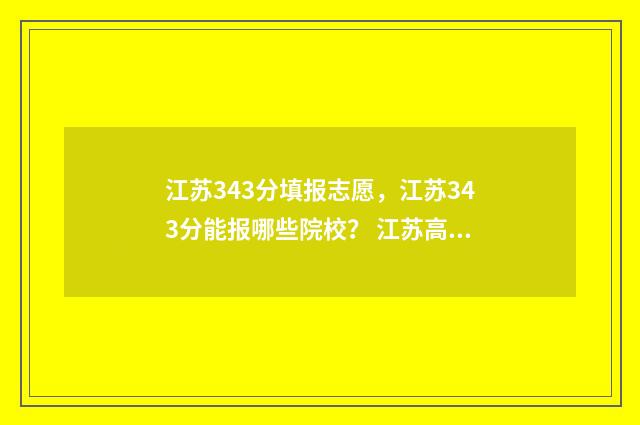 江苏343分填报志愿，江苏343分能报哪些院校？ 江苏高考334分什么概念