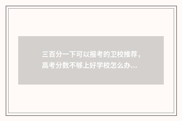 三百分一下可以报考的卫校推荐，高考分数不够上好学校怎么办？ 三百分可以考上大学吗