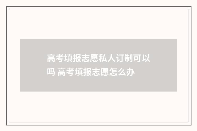 高考填报志愿私人订制可以吗 高考填报志愿怎么办