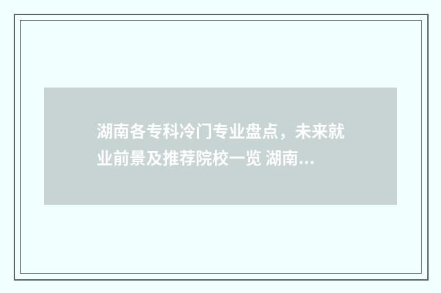 湖南各专科冷门专业盘点，未来就业前景及推荐院校一览 湖南各专科冷门专业排名