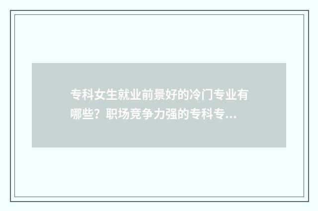 专科女生就业前景好的冷门专业有哪些？职场竞争力强的专科专业推荐 专科女生就业前景