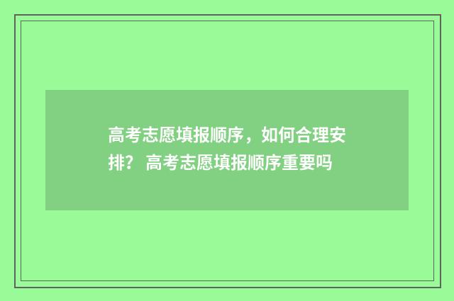 高考志愿填报顺序，如何合理安排？ 高考志愿填报顺序重要吗