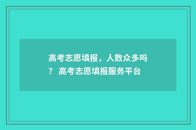 高考志愿填报，人数众多吗？ 高考志愿填报服务平台