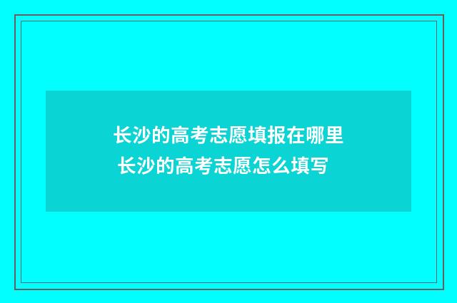 长沙的高考志愿填报在哪里 长沙的高考志愿怎么填写