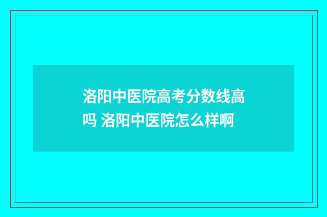 洛阳中医院高考分数线高吗 洛阳中医院怎么样啊