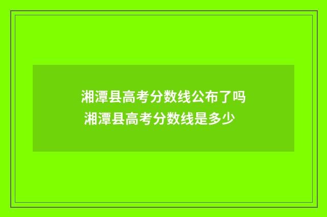 湘潭县高考分数线公布了吗 湘潭县高考分数线是多少